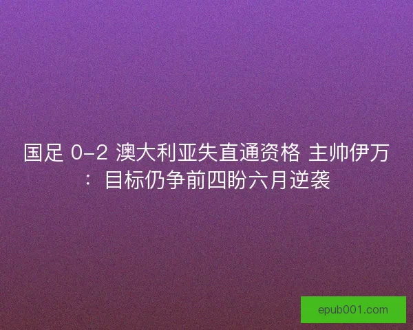 国足 0-2 澳大利亚失直通资格 主帅伊万：目标仍争前四盼六月逆袭