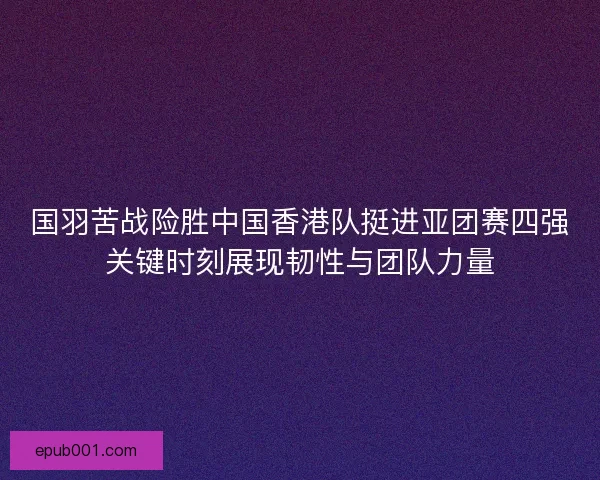 国羽苦战险胜中国香港队挺进亚团赛四强关键时刻展现韧性与团队力量